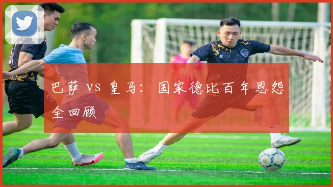 巴萨 vs 皇马：国家德比百年恩怨全回顾
