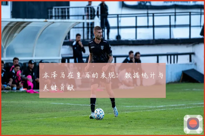 本泽马在皇马的表现：数据统计与关键贡献