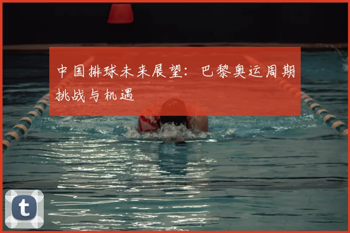 中国排球未来展望：巴黎奥运周期挑战与机遇