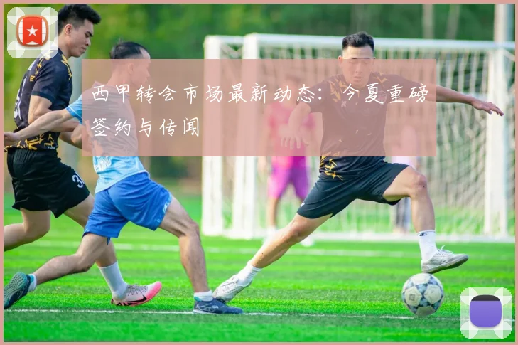 西甲转会市场最新动态:今夏重磅签约与传闻