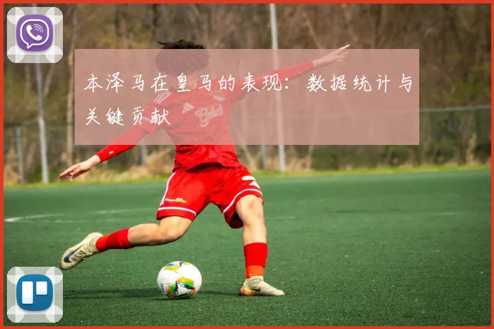 本泽马在皇马的表现：数据统计与关键贡献