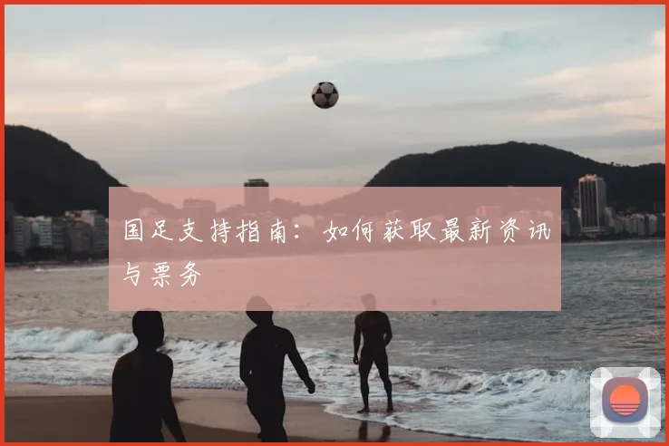 国足支持指南:如何获取最新资讯与票务