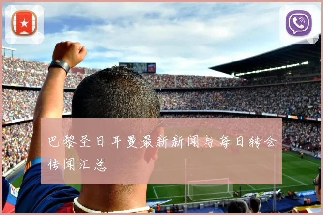 巴黎圣日耳曼最新新闻与每日转会传闻汇总