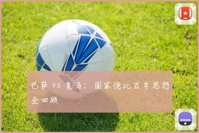 巴萨 vs 皇马：国家德比百年恩怨全回顾