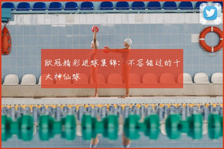 欧冠精彩进球集锦:不容错过的十大神仙球