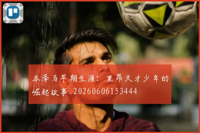 本泽马早期生涯:里昂天才少年的崛起故事_20260606153444