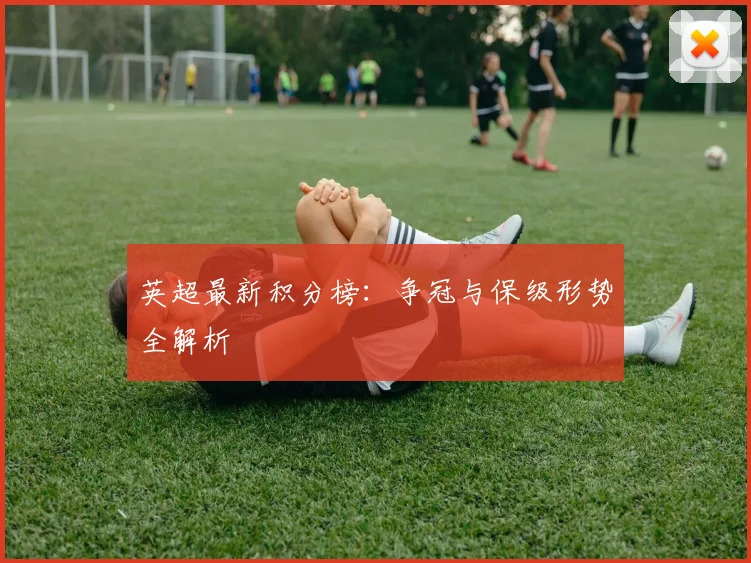 英超最新积分榜：争冠与保级形势全解析