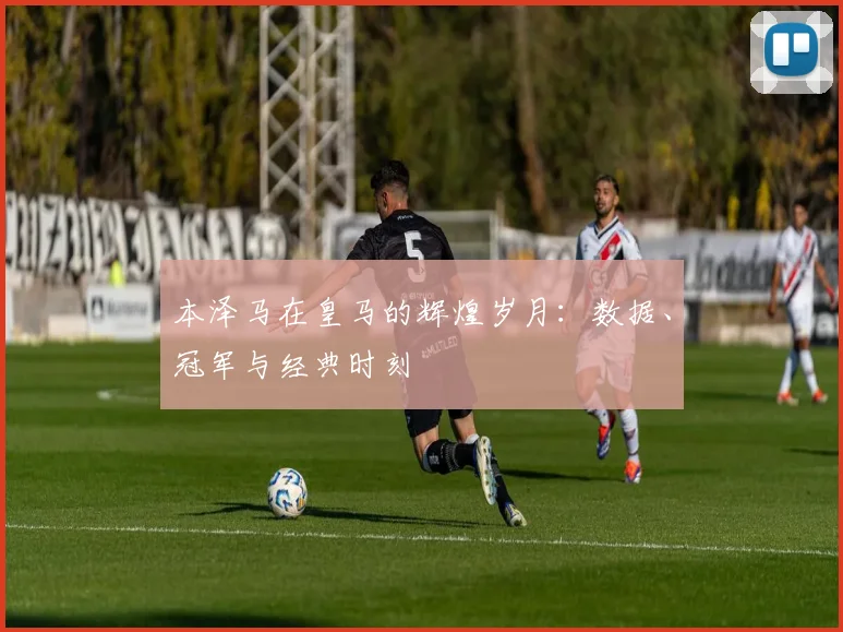 本泽马在皇马的辉煌岁月:数据、冠军与经典时刻