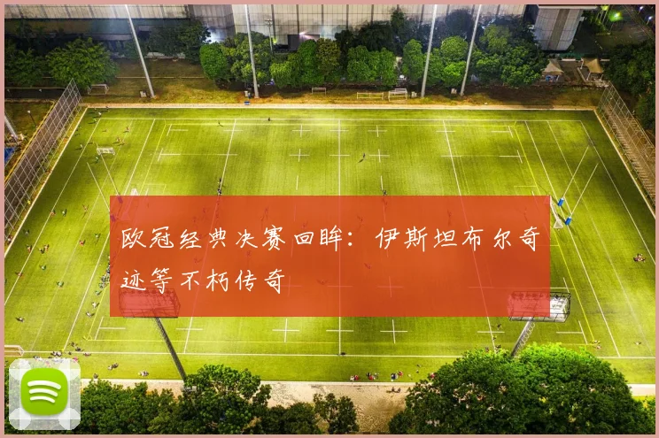 欧冠经典决赛回眸:伊斯坦布尔奇迹等不朽传奇