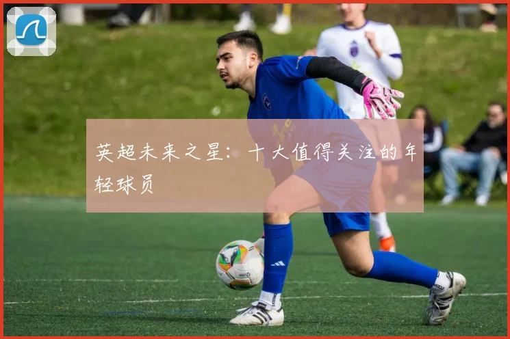 英超未来之星:十大值得关注的年轻球员