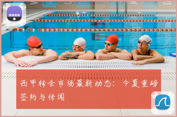西甲转会市场最新动态:今夏重磅签约与传闻