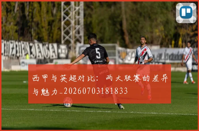 西甲与英超对比:两大联赛的差异与魅力_20260703181833