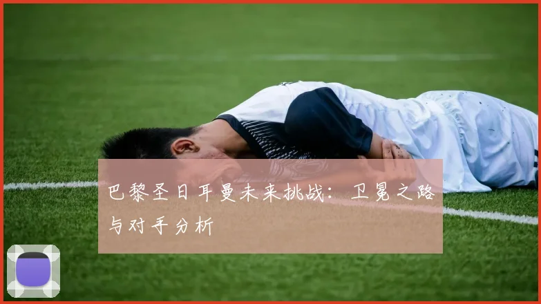 巴黎圣日耳曼未来挑战:卫冕之路与对手分析