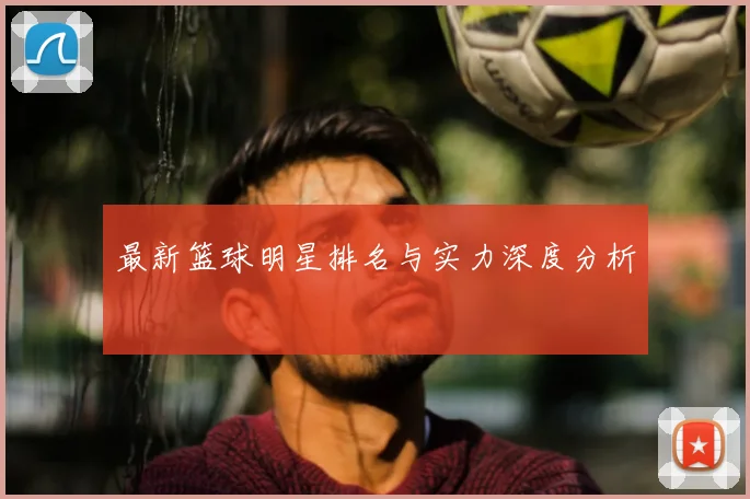 最新篮球明星排名与实力深度分析