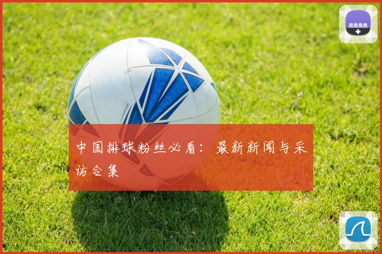 中国排球粉丝必看：最新新闻与采访合集