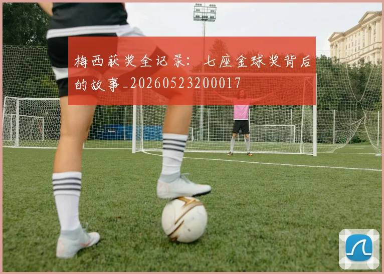 梅西获奖全记录:七座金球奖背后的故事_20260523200017