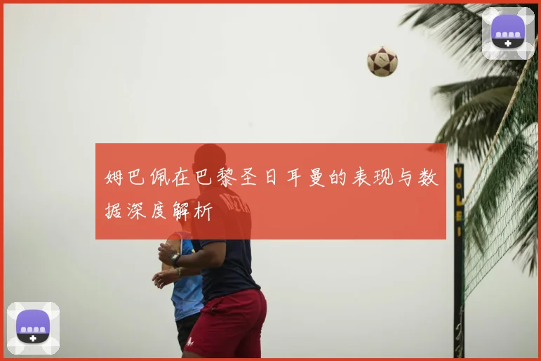 姆巴佩在巴黎圣日耳曼的表现与数据深度解析