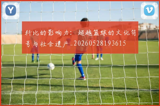 科比的影响力：超越篮球的文化符号与社会遗产_20260528193615