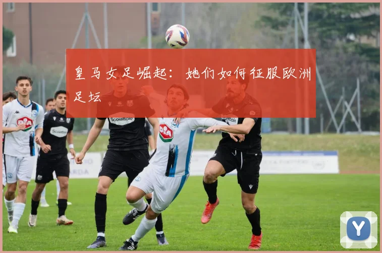 皇马女足崛起:她们如何征服欧洲足坛
