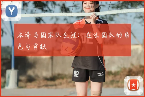 本泽马国家队生涯:在法国队的角色与贡献