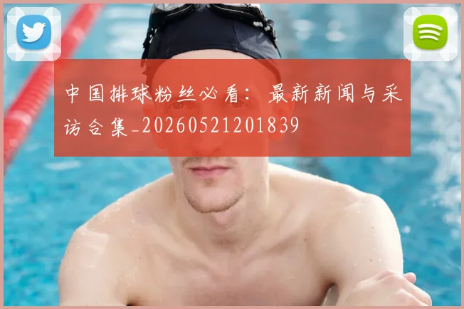 中国排球粉丝必看：最新新闻与采访合集_20260521201839