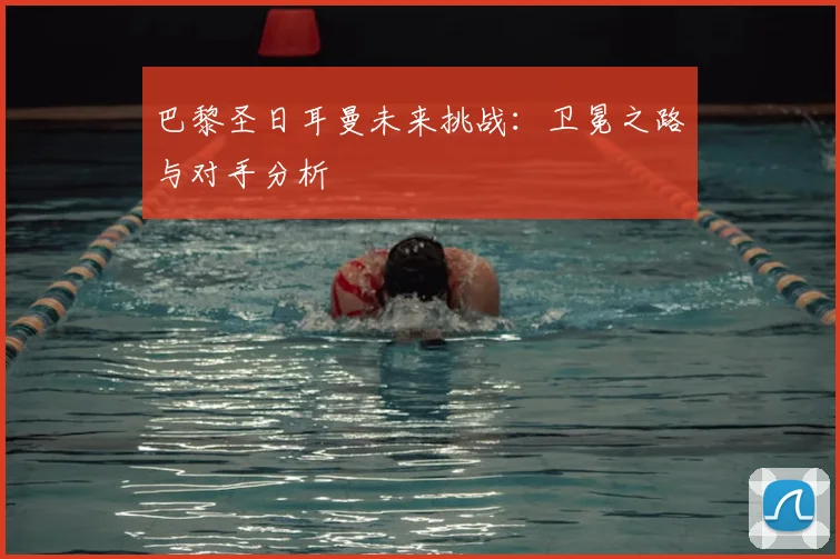 巴黎圣日耳曼未来挑战:卫冕之路与对手分析