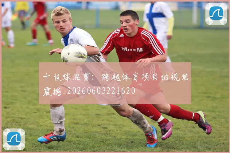 十佳球混剪:跨越体育项目的视觉震撼_20260603221620