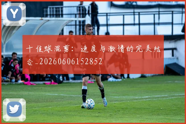 十佳球混剪:速度与激情的完美结合_20260606152852