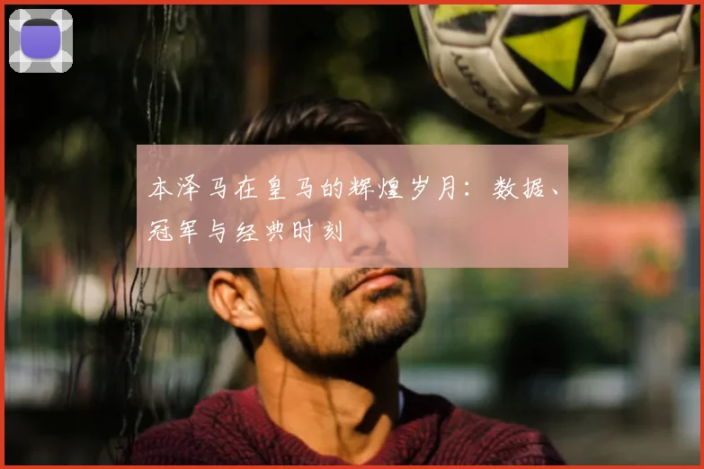 本泽马在皇马的辉煌岁月:数据、冠军与经典时刻