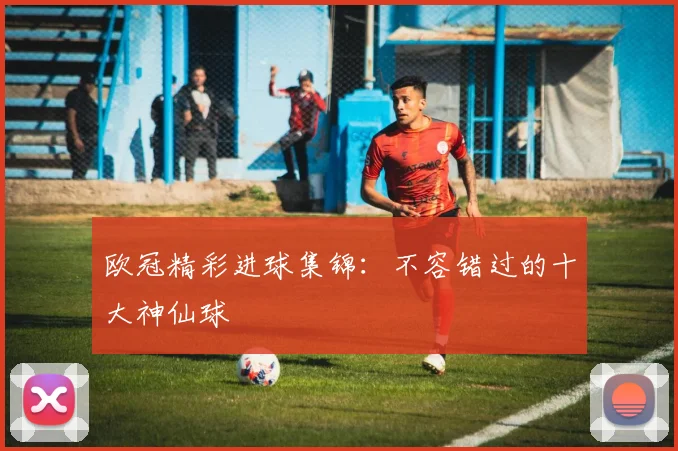 欧冠精彩进球集锦：不容错过的十大神仙球