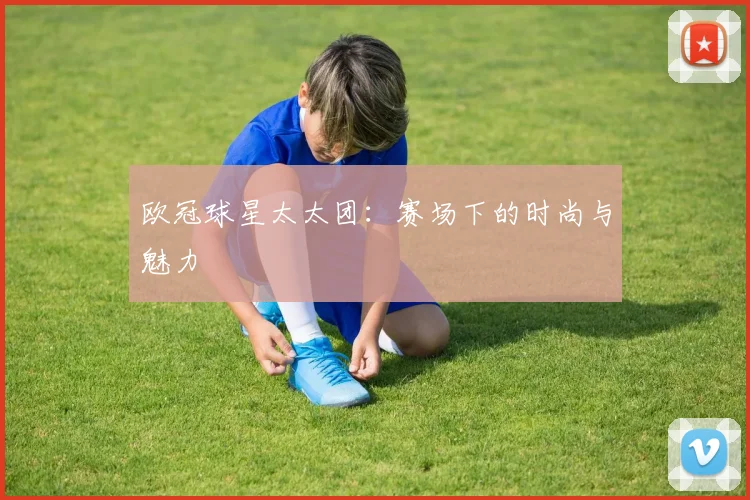 欧冠球星太太团:赛场下的时尚与魅力