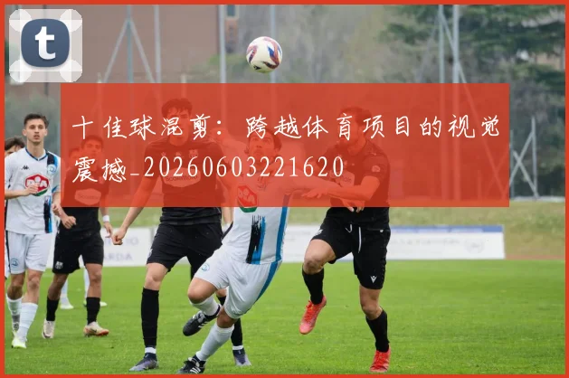 十佳球混剪:跨越体育项目的视觉震撼_20260603221620