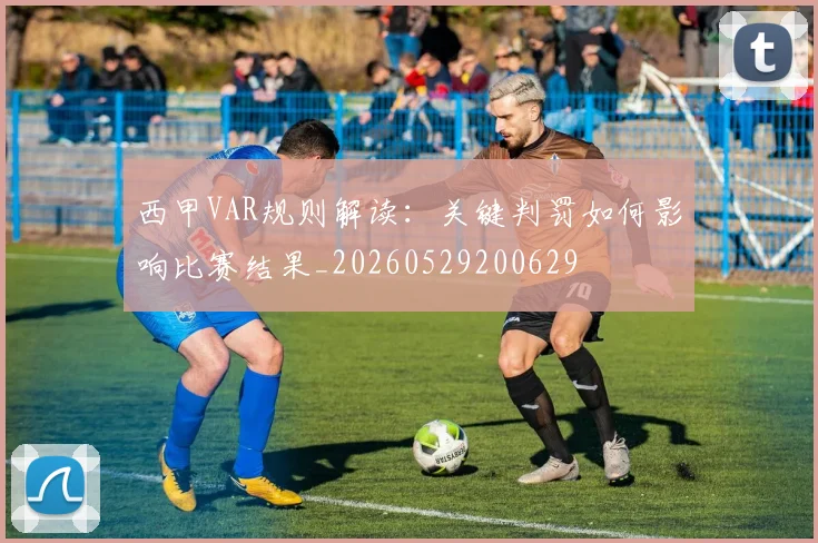 西甲VAR规则解读:关键判罚如何影响比赛结果_20260529200629