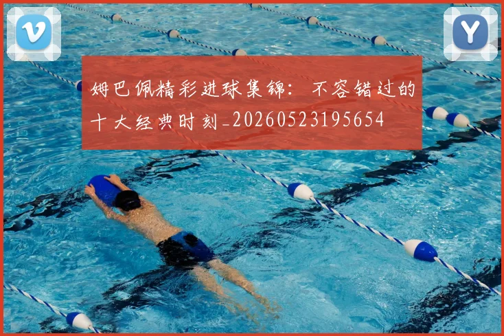 姆巴佩精彩进球集锦：不容错过的十大经典时刻_20260523195654